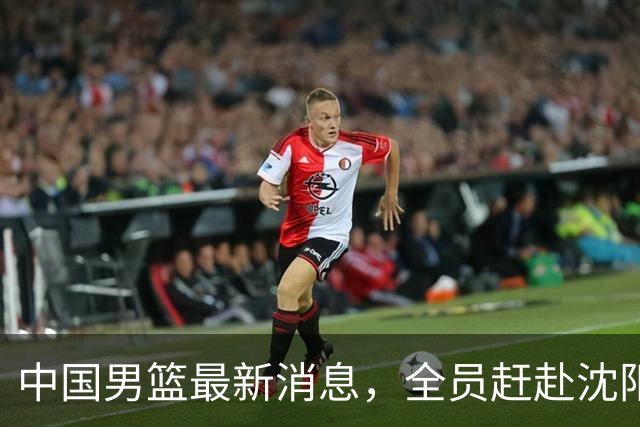 中国男篮最新消息，全员赶赴沈阳备战，暂时没有任何球员离队！