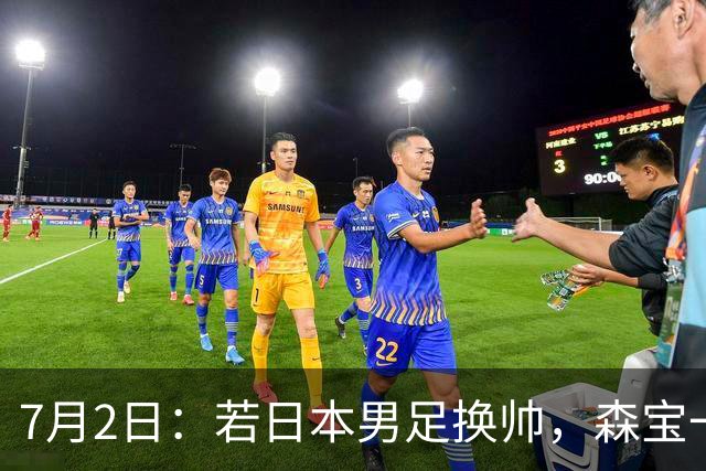 7月2日：若日本男足换帅，森宝一后继任者有这6位人选，谁能助力再次冲击大力神杯